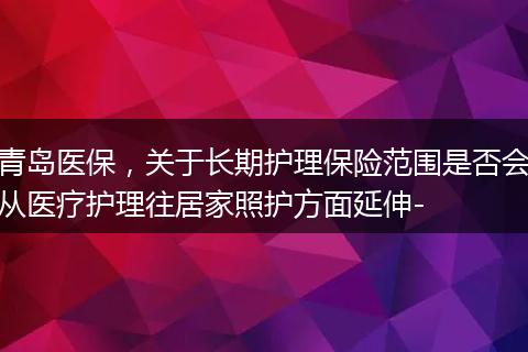 青岛医保，关于长期护理保险范围是否会从医疗护理往居家照护方面延伸-