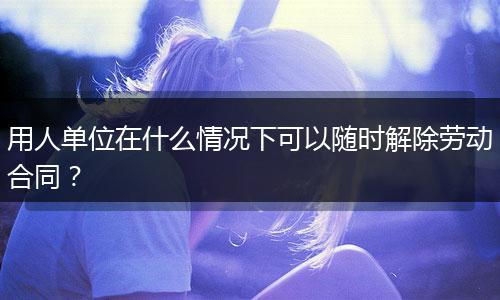 用人单位在什么情况下可以随时解除劳动合同？