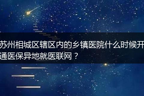 苏州相城区辖区内的乡镇医院什么时候开通医保异地就医联网？