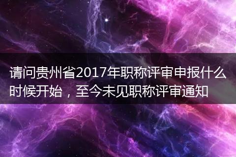 请问贵州省2017年职称评审申报什么时候开始，至今未见职称评审通知
