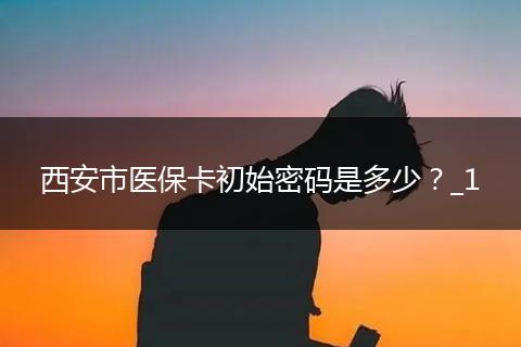西安市医保卡初始密码是多少？_1