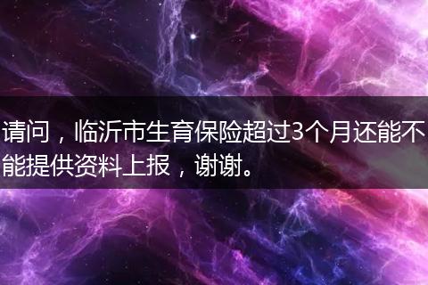 请问，临沂市生育保险超过3个月还能不能提供资料上报，谢谢。