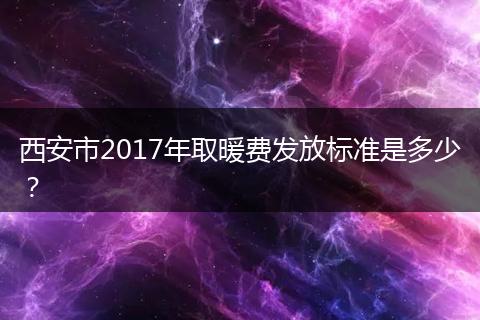 西安市2017年取暖费发放标准是多少？