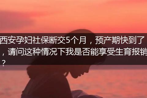 西安孕妇社保断交5个月，预产期快到了，请问这种情况下我是否能享受生育报销？