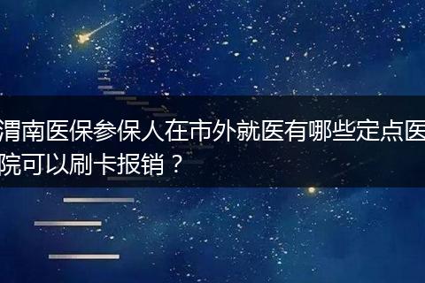 渭南医保参保人在市外就医有哪些定点医院可以刷卡报销？