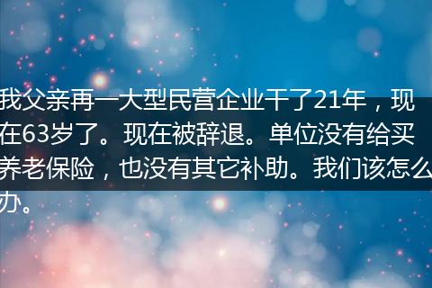 我父亲再一大型民营企业干了21年，现在63岁了。现在被辞退。单位没有给买养老保险，也没有其它补助。我们该怎么办。