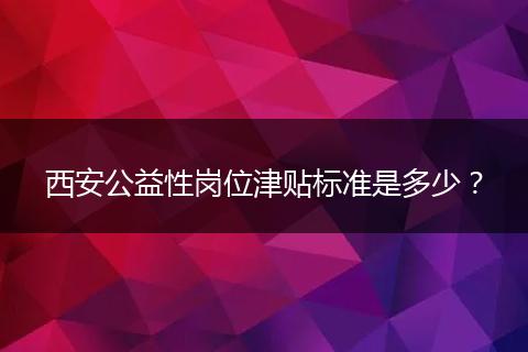 西安公益性岗位津贴标准是多少？
