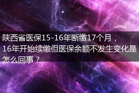 陕西省医保15-16年断缴17个月，16年开始续缴但医保余额不发生变化是怎么回事？