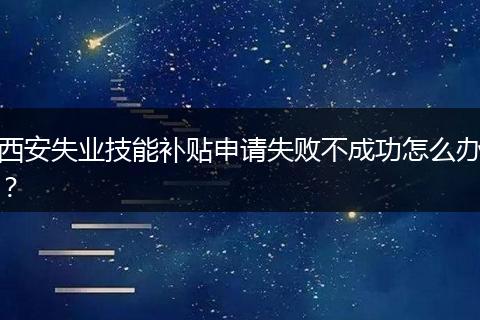 西安失业技能补贴申请失败不成功怎么办？