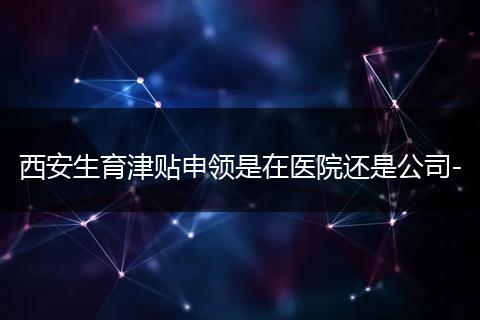西安生育津贴申领是在医院还是公司-