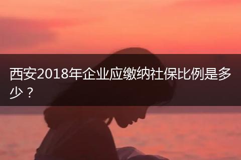 西安2018年企业应缴纳社保比例是多少？