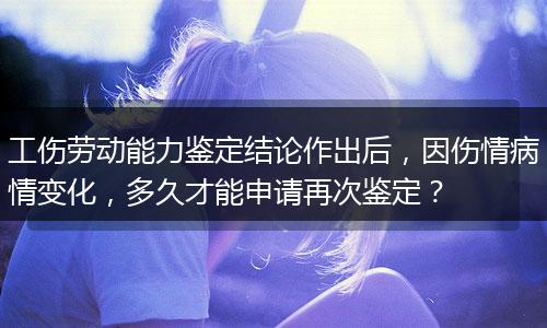 工伤劳动能力鉴定结论作出后，因伤情病情变化，多久才能申请再次鉴定？
