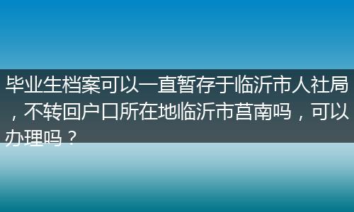 毕业生档案可以一直暂存于临沂市人社局，不转回户口所在地临沂市莒南吗，可以办理吗？