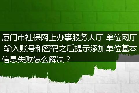 厦门市社保网上办事服务大厅 单位网厅 输入账号和密码之后提示添加单位基本信息失败怎么解决？