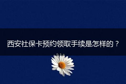 西安社保卡预约领取手续是怎样的？