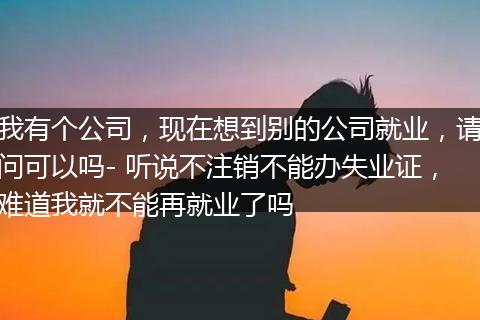 我有个公司，现在想到别的公司就业，请问可以吗- 听说不注销不能办失业证，难道我就不能再就业了吗