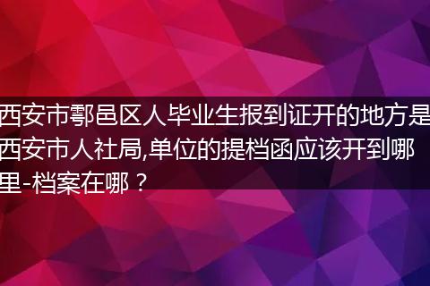 西安市鄠邑区人毕业生报到证开的地方是西安市人社局,单位的提档函应该开到哪里-档案在哪？