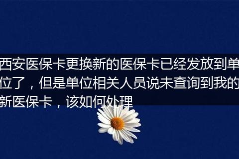 西安医保卡更换新的医保卡已经发放到单位了，但是单位相关人员说未查询到我的新医保卡，该如何处理