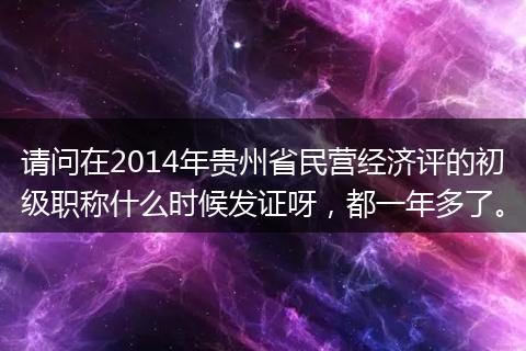 请问在2014年贵州省民营经济评的初级职称什么时候发证呀，都一年多了。