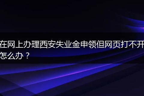 在网上办理西安失业金申领但网页打不开怎么办？