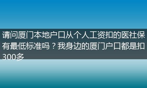 请问厦门本地户口从个人工资扣的医社保有最低标准吗？我身边的厦门户口都是扣300多