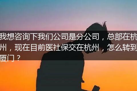 我想咨询下我们公司是分公司，总部在杭州，现在目前医社保交在杭州，怎么转到厦门？