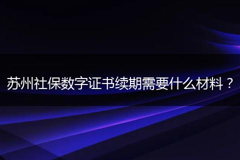 苏州社保数字证书续期需要什么材料？