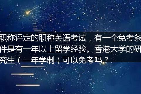 职称评定的职称英语考试，有一个免考条件是有一年以上留学经验。香港大学的研究生（一年学制）可以免考吗？