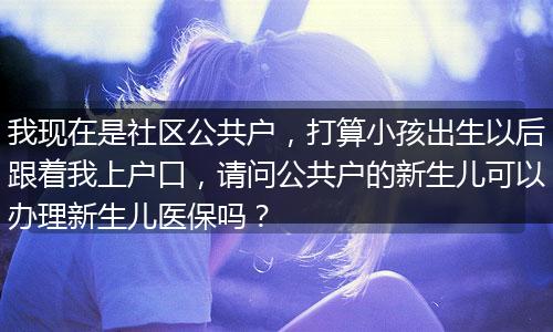 我现在是社区公共户，打算小孩出生以后跟着我上户口，请问公共户的新生儿可以办理新生儿医保吗？