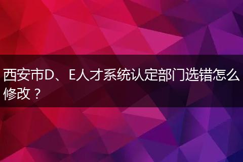 西安市D、E人才系统认定部门选错怎么修改？