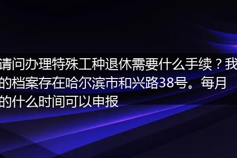 请问办理特殊工种退休需要什么手续？我的档案存在哈尔滨市和兴路38号。每月的什么时间可以申报