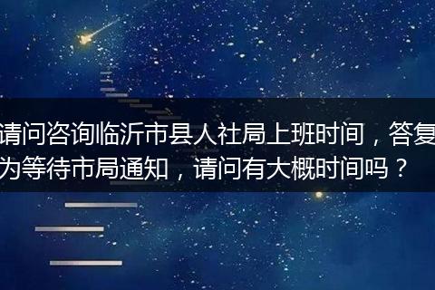 请问咨询临沂市县人社局上班时间，答复为等待市局通知，请问有大概时间吗？