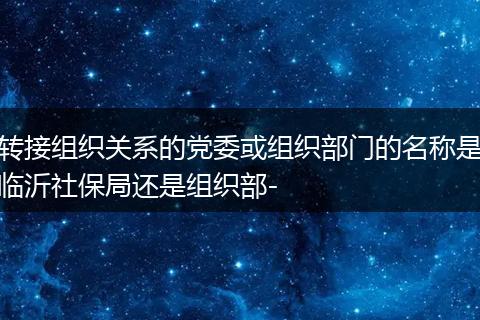 转接组织关系的党委或组织部门的名称是临沂社保局还是组织部-