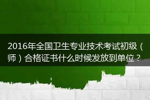 2016年全国卫生专业技术考试初级（师）合格证书什么时候发放到单位？