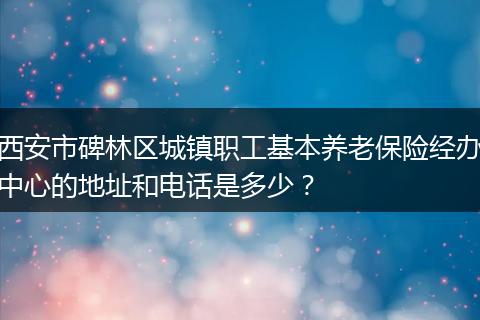 西安市碑林区城镇职工基本养老保险经办中心的地址和电话是多少？