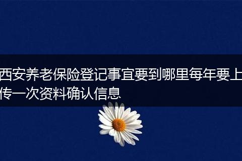 西安养老保险登记事宜要到哪里每年要上传一次资料确认信息