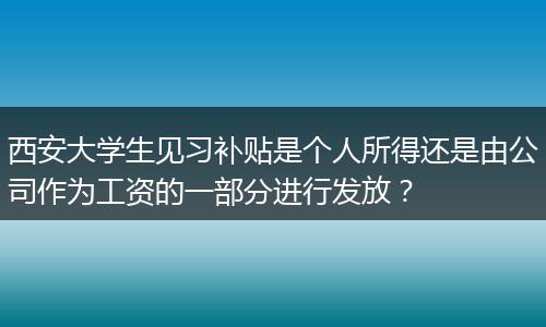 西安大学生见习补贴是个人所得还是由公司作为工资的一部分进行发放？