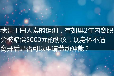 我是中国人寿的组训，有如果2年内离职会被赔偿5000元的协议，现身体不适离开后是否可以申请劳动仲裁？