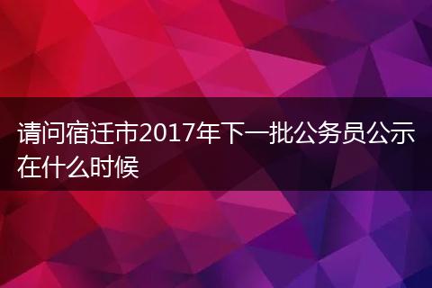 请问宿迁市2017年下一批公务员公示在什么时候