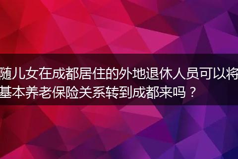 随儿女在成都居住的外地退休人员可以将基本养老保险关系转到成都来吗？