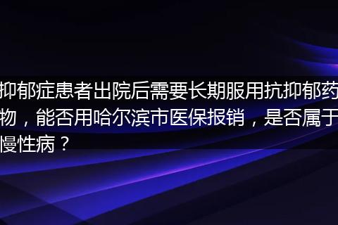 抑郁症患者出院后需要长期服用抗抑郁药物，能否用哈尔滨市医保报销，是否属于慢性病？