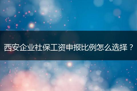 西安企业社保工资申报比例怎么选择？