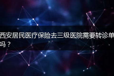 西安居民医疗保险去三级医院需要转诊单吗？