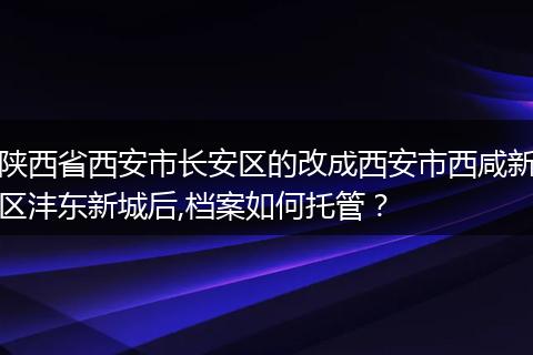 陕西省西安市长安区的改成西安市西咸新区沣东新城后,档案如何托管？