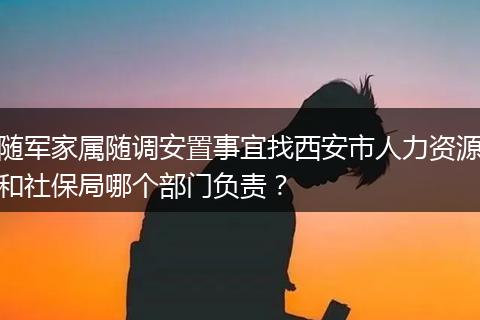 随军家属随调安置事宜找西安市人力资源和社保局哪个部门负责？