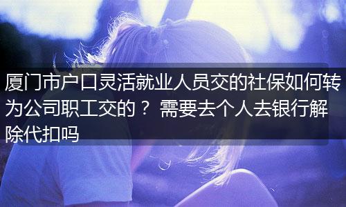 厦门市户口灵活就业人员交的社保如何转为公司职工交的？ 需要去个人去银行解除代扣吗