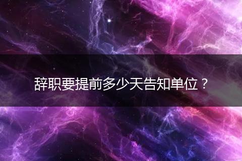 辞职要提前多少天告知单位？