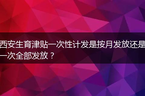 西安生育津贴一次性计发是按月发放还是一次全部发放？