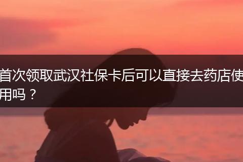 首次领取武汉社保卡后可以直接去药店使用吗？