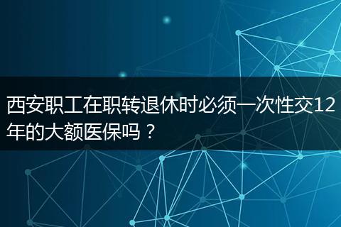 西安职工在职转退休时必须一次性交12年的大额医保吗?